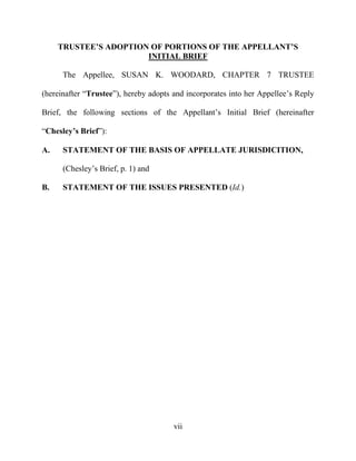 vii
TRUSTEE’S ADOPTION OF PORTIONS OF THE APPELLANT’S
INITIAL BRIEF
The Appellee, SUSAN K. WOODARD, CHAPTER 7 TRUSTEE
(hereinafter “Trustee”), hereby adopts and incorporates into her Appellee’s Reply
Brief, the following sections of the Appellant’s Initial Brief (hereinafter
“Chesley’s Brief”):
A. STATEMENT OF THE BASIS OF APPELLATE JURISDICITION,
(Chesley’s Brief, p. 1) and
B. STATEMENT OF THE ISSUES PRESENTED (Id.)
 
