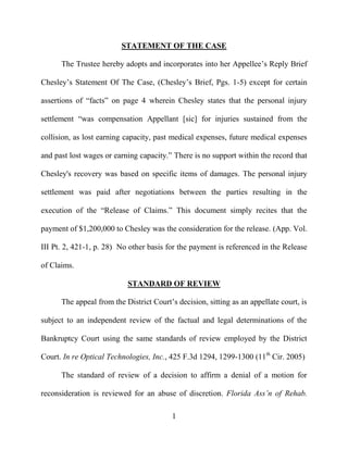1
STATEMENT OF THE CASE
The Trustee hereby adopts and incorporates into her Appellee’s Reply Brief
Chesley’s Statement Of The Case, (Chesley’s Brief, Pgs. 1-5) except for certain
assertions of “facts” on page 4 wherein Chesley states that the personal injury
settlement “was compensation Appellant [sic] for injuries sustained from the
collision, as lost earning capacity, past medical expenses, future medical expenses
and past lost wages or earning capacity.” There is no support within the record that
Chesley's recovery was based on specific items of damages. The personal injury
settlement was paid after negotiations between the parties resulting in the
execution of the “Release of Claims.” This document simply recites that the
payment of $1,200,000 to Chesley was the consideration for the release. (App. Vol.
III Pt. 2, 421-1, p. 28) No other basis for the payment is referenced in the Release
of Claims.
STANDARD OF REVIEW
The appeal from the District Court’s decision, sitting as an appellate court, is
subject to an independent review of the factual and legal determinations of the
Bankruptcy Court using the same standards of review employed by the District
Court. In re Optical Technologies, Inc., 425 F.3d 1294, 1299-1300 (11th
Cir. 2005)
The standard of review of a decision to affirm a denial of a motion for
reconsideration is reviewed for an abuse of discretion. Florida Ass’n of Rehab.
 