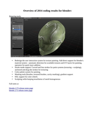 Overview of 2014 coding results for blender:
Texturing tools:
• Redesign the user interaction system for texture painting. Add direct support for blender's
material system – automatic detection for available textures and UV layers for painting,
operators for quick layer addition
• Stroke mode support: Curved and line strokes for paint systems (texturing – sculpting),
anchored and drag-dot strokes for texturing
• Color palette system for painting.
• Masking tools (brushes, textured brushes, cavity masking), gradient support
• HSL support for color wheels
• Sculpting while keeping tessellation of mesh homogeneous
Full notes at
blender 2.72 release notes page
blende 2.71 release notes page
 