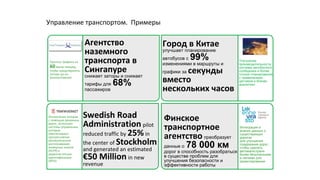 Управление транспортом. Примеры
Финское
транспортное
агентство преобразует
данные о 78 000 км
дорог в способность разобраться
в существе проблем для
улучшения безопасности и
эффективности работы
Интеграция и
анализ данных о
существующих
дорогах
для улучшения
содержания дорог,
чтобы сделать
автомагистрали
более безопасными
и легкими для
ориентирования
Город в Китае
улучшает планирование
автобусов с 99%
изменениями в маршруты и
графики за секунды
вместо
нескольких часов
Улучшение
производительности
системы автобусного
сообщения и более
точное планирование
с применением
датчиков и бизнес
аналитики
Агентство
наземного
транспорта в
Сингапуре
снижает заторы и снижает
тарифы для 68%
пассажиров
Прогноз трафика на
60минут вперед,
чтобы предотвратить
заторы до их
возникновения
Swedish Road
Administration pilot
reduced traffic by 25%in
the center of Stockholm
and generated an estimated
€50 Million in new
revenue
Исключение заторов
с помощью разумных
дорог, используя
системы управления,
которые
обеспечивают
прогрессивное
автоматическое
распознавание
номерных знаков
(ALPR) и
радиочастотную
идентификацию
(RFID)
 