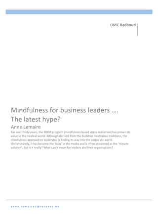  
	
   	
  
a n n e . l e m a i r e 1 @ t e l e n e t . b e 	
  
Mindfulness	
  for	
  business	
  leaders	
  ….	
  
The	
  latest	
  hype?	
  
Anne	
  Lemaire	
  
For	
  over	
  thirty	
  years,	
  the	
  MBSR	
  program	
  (mindfulness	
  based	
  stress	
  reduction)	
  has	
  proven	
  its	
  
value	
  in	
  the	
  medical	
  world.	
  Although	
  derived	
  from	
  the	
  Buddhist	
  meditative	
  traditions,	
  the	
  
mindfulness	
  approach	
  to	
  leadership	
  is	
  finding	
  its	
  way	
  into	
  the	
  corporate	
  world.	
  
Unfortunately,	
  it	
  has	
  become	
  the	
  ‘buzz’	
  in	
  the	
  media	
  and	
  is	
  often	
  presented	
  as	
  the	
  ‘miracle	
  
solution’.	
  But	
  is	
  it	
  really?	
  What	
  can	
  it	
  mean	
  for	
  leaders	
  and	
  their	
  organisations?	
  
UMC	
  Radboud	
  
	
  
 