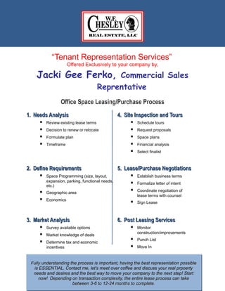 “Tenant Representation Services”
Offered Exclusively to your company by,
Jacki Gee Ferko, Commercial Sales
Reprentative
Office Space Leasing/Purchase Process
1.1. Needs AnalysisNeeds Analysis
 Review existing lease terms
 Decision to renew or relocate
 Formulate plan
 Timeframe
4.4. Site Inspection and ToursSite Inspection and Tours
 Schedule tours
 Request proposals
 Space plans
 Financial analysis
 Select finalist
2.2. Define RequirementsDefine Requirements
 Space Programming (size, layout,
expansion, parking, functional needs,
etc.)
 Geographic area
 Economics
5.5. Lease/Purchase NegotiationsLease/Purchase Negotiations
 Establish business terms
 Formalize letter of intent
 Coordinate negotiation of
lease terms with counsel
 Sign Lease
3.3. Market AnalysisMarket Analysis
 Survey available options
 Market knowledge of deals
 Determine tax and economic
incentives
6.6. Post Leasing ServicesPost Leasing Services
 Monitor
construction/improvements
 Punch List
 Move In
1641 Route 3 N, Suite 202 ■ Crofton, MD 21114 ■ 301.261.6700 ■ CELL 240-882-9270
Fully understanding the process is important, having the best representation possibleFully understanding the process is important, having the best representation possible
is ESSENTIAL. Contact me, let’s meet over coffee and discuss your real prpoertyis ESSENTIAL. Contact me, let’s meet over coffee and discuss your real prpoerty
needs and desires and the best way to move your company to the next step! Startneeds and desires and the best way to move your company to the next step! Start
now! Depending on transaction complexity, the entire lease process can takenow! Depending on transaction complexity, the entire lease process can take
between 3-6 to 12-24 months to complete.between 3-6 to 12-24 months to complete.
 
