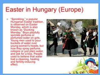 Easter in Hungary (Europe)
 “Sprinkling,” a popular
Hungarian Easter tradition,
is observed on Easter
Monday, which is also
known as “Ducking
Monday.” Boys playfully
sprinkle perfume or
perfumed water on girls.
Young men used to pour
buckets of water over
young women's heads, but
now they spray perfume,
cologne or just plain water,
and ask for a kiss. People
used to believe that water
had a cleaning, healing
and fertility-inducing
effect.
12
 