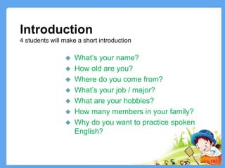 Introduction
4 students will make a short introduction
 What’s your name?
 How old are you?
 Where do you come from?
 What’s your job / major?
 What are your hobbies?
 How many members in your family?
 Why do you want to practice spoken
English?
2
 