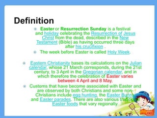 Definition
3
 Easter or Resurrection Sunday is a festival
and holiday celebrating the Resurrection of Jesus
Christ from the dead, described in the New
Testament (Bible) as having occurred three days
after his crucifixion .
 The week before Easter is called Holy Week.
 Eastern Christianity bases its calculations on the Julian
calendar, whose 21 March corresponds, during the 21st
century, to 3 April in the Gregorian calendar, and in
which therefore the celebration of Easter varies
between 4 April and 8 May.
 Customs that have become associated with Easter and
are observed by both Christians and some non-
Christians include egg hunting, the Easter Bunny,
and Easter parades. There are also various traditional
Easter foods that vary regionally.
 