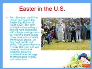 Easter in the U.S.
 For 130 years, the White
House has hosted the
Easter Egg Roll on its
South Lawn. The main
activity involves rolling a
colored hard-boiled egg
with a large serving spoon,
but now the event boasts
many more amusements,
like musical groups, an
egg hunt, sports and
crafts. This year’s theme is
“Ready, Set, Go!” and will
promote health and
wellness, featuring
activities that encourage
children to lead healthy
and active lives.
5
 