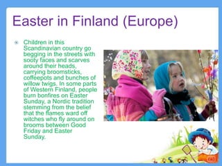 Easter in Finland (Europe)
 Children in this
Scandinavian country go
begging in the streets with
sooty faces and scarves
around their heads,
carrying broomsticks,
coffeepots and bunches of
willow twigs. In some parts
of Western Finland, people
burn bonfires on Easter
Sunday, a Nordic tradition
stemming from the belief
that the flames ward off
witches who fly around on
brooms between Good
Friday and Easter
Sunday.
7
 