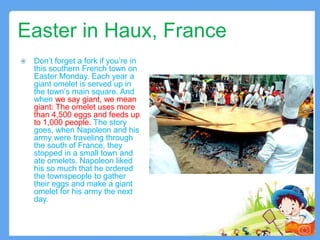 Easter in Haux, France
 Don’t forget a fork if you’re in
this southern French town on
Easter Monday. Each year a
giant omelet is served up in
the town’s main square. And
when we say giant, we mean
giant: The omelet uses more
than 4,500 eggs and feeds up
to 1,000 people. The story
goes, when Napoleon and his
army were traveling through
the south of France, they
stopped in a small town and
ate omelets. Napoleon liked
his so much that he ordered
the townspeople to gather
their eggs and make a giant
omelet for his army the next
day.
8
 