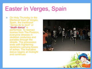 Easter in Verges, Spain
 On Holy Thursday in the
Medieval town of Verges,
Spain, the traditional
“dansa de la mort” or
“death dance” is
performed. To reenact
scenes from The Passion,
everyone dresses in
skeleton costumes and
parades through the
streets. The procession
ends with frightening
skeletons carrying boxes
of ashes. The macabre
dance begins at midnight
and continues for three
hours into the early
morning.
9
 