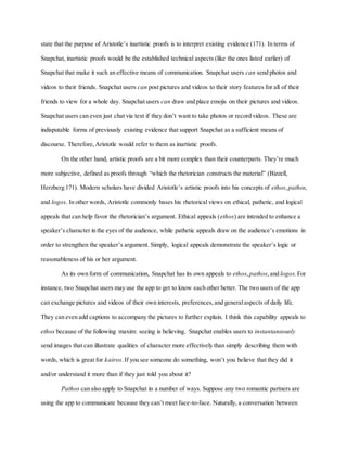 state that the purpose of Aristotle’s inartistic proofs is to interpret existing evidence (171). In terms of
Snapchat, inartistic proofs would be the established technical aspects (like the ones listed earlier) of
Snapchat that make it such an effective means of communication. Snapchat users can send photos and
videos to their friends. Snapchat users can post pictures and videos to their story features for all of their
friends to view for a whole day. Snapchat users can draw and place emojis on their pictures and videos.
Snapchat users can even just chat via text if they don’t want to take photos or record videos. These are
indisputable forms of previously existing evidence that support Snapchat as a sufficient means of
discourse. Therefore,Aristotle would refer to them as inartistic proofs.
On the other hand, artistic proofs are a bit more complex than their counterparts. They’re much
more subjective, defined as proofs through “which the rhetorician constructs the material” (Bizzell,
Herzberg 171). Modern scholars have divided Aristotle’s artistic proofs into his concepts of ethos,pathos,
and logos. In other words, Aristotle commonly bases his rhetorical views on ethical, pathetic, and logical
appeals that can help favor the rhetorician’s argument. Ethical appeals (ethos) are intended to enhance a
speaker’s character in the eyes of the audience, while pathetic appeals draw on the audience’s emotions in
order to strengthen the speaker’s argument. Simply, logical appeals demonstrate the speaker’s logic or
reasonableness of his or her argument.
As its own form of communication, Snapchat has its own appeals to ethos,pathos,and logos. For
instance, two Snapchat users may use the app to get to know each other better. The two users of the app
can exchange pictures and videos of their own interests, preferences,and generalaspects of daily life.
They can even add captions to accompany the pictures to further explain. I think this capability appeals to
ethos because of the following maxim: seeing is believing. Snapchat enables users to instantaneously
send images that can illustrate qualities of character more effectively than simply describing them with
words, which is great for kairos.If you see someone do something, won’t you believe that they did it
and/or understand it more than if they just told you about it?
Pathos can also apply to Snapchat in a number of ways. Suppose any two romantic partners are
using the app to communicate because they can’t meet face-to-face. Naturally, a conversation between
 