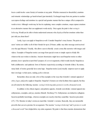 lovers could involve some form(s) of emotion at any point. Whether enamored or dissatisfied, emotions
and romantic relationships go hand-in-hand (pun intended). Exchanged snaps from one partner to another
can express feelings and emotions in a special and genuine manner that has a unique effect compared to
words or text. Although words may be best in explaining more complex emotions, snaps capture emotions
in an alternative manner that can supplement words nicely. Once again, the point is that seeing is
believing.Would you be able to better understand someone who displayed his/her emotions rather than
just told you about them?
Lastly, logos can apply to Snapchat as well. Consider Snapchat’s story feature. The posts on
users’ stories are visible to all of their friends for up to 24 hours, unlike any other message sent/received
over the app (Mazzei). Visually, this allows users to literally create a story-like narrative with images and
videos. Examples of Snapchat stories can range from special events to simple aspects of daily life:
whatever the user wishes to disclose. Ancient rhetoricians might have used Snapchat stories to either
promote future speechesor post brief synopses of current arguments,which would classify Snapchat as
both a deliberative and epideictic form of rhetoric respectively according to Aristotle (Giles). By nature,
many kinds of stories generally have some logic. Snapchat stories [can] visually empower users to apply
their own logic to their posts, making pathos relevant.
Remember, these are only a few of the examples in the ways that Aristotle’s rational appeals of
ethos,logos,and pathos apply to Snapchat. Snapchat’s features are what facilitate these appeals, but they
are all rooted in the following maxims: seeing is believing and a picture is worth a thousand words.
In addition to his ethical, logical, and pathetic appeals, Aristotle next divides rational appeals into
enthymemes, examples, and yes, maxims (Bizzell, Herzberg 171). Enthymemes are deductive syllogisms
based on probable knowledge, whereas examples are exactly what they sound like: based on precedent
(171, 172). Maxims in today’s terms are much like Aristotle’s versions. Basically, they are memorable
proverbs that can set a premise for an argument. The maxims “seeing is believing” and “a picture is worth
a thousand words” have helped drive my entire argument. My point is that these maxims demonstrate that
 