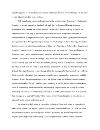 Snapchat’s powers as a mode of discourse are derived from the universal powers of images and the sense
of sight: a key theme of my own assertions.
With Snapchat, the pictures and videos exist as the actualmessages themselves. To further adapt
Aristotle’s systematic approach to Snaphat, I will apply his Five Canons of Rhetoric: invention,
arrangement, style, memory, and delivery (Bizzell, Herzberg 175). Invention plainly deals with the
subject or content of the snap. What’s the essence of what the user is trying to say? The canon of
arrangement refers to the placement of visual aspects within the snaps, which (again) represent the entire
messages themselves. Arrangement’s visual aspects can include emojis, captions, drawings, or even how
the picture/video was taken (focus, depth, rule-of-thirds, etc.). According to Andrew Cline, the purpose of
Aristotle’s canon of style is “to present the argument cogently and artistically.” Snapchat allows users to
display their own creative styles through their messages,whether artistic or not. This shapes the
audience’s perception of the user accordingly. Snapchat includes aspects of the memory canon, although
it doesn’t directly align with Aristotle’s. For Aristotle, memory pertains to the speaker’s familiarity with
the subject as well as his/her ability to recite an entire speech about it (Cline). For Snapchat, users should
definitely have a good memory because the app deletes the messages after they’re initially viewed. Being
able to remember information from previously sent and received snaps can have an impact on credibility.
Aristotle’s delivery has some similarities to style, but the final canon has distinctive characteristics in
reference to Snapchat. The app’s principal aspect of delivery is whether the user wants to send a picture,
video, or chat message. Snapchat users also determine how long their snaps will be, to which of their
friends they will send it, and whether they want snaps to be visible on their stories. How do users want
their messages to be received? Aristotle’s Five Canons of Rhetoric can be applied to Snapchat just as
adequately as his inartistic and artistic proofs.
Just as social media is young in comparison to discourse, Snapchat is young in comparison to
social media. However,the app has experienced tremendous growth in its lifetime, as it now sits within
the top 15 of social media platforms by users (Statista). Admittedly, my personal experience with
Snapchat greatly helps me in understanding it, and the app has many additional utilities that I didn’t
 