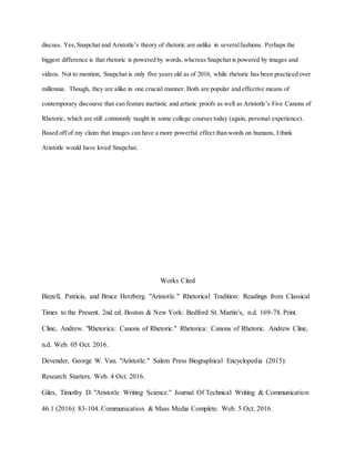 discuss. Yes,Snapchat and Aristotle’s theory of rhetoric are unlike in severalfashions. Perhaps the
biggest difference is that rhetoric is powered by words, whereas Snapchat is powered by images and
videos. Not to mention, Snapchat is only five years old as of 2016, while rhetoric has been practiced over
millennia. Though, they are alike in one crucial manner. Both are popular and effective means of
contemporary discourse that can feature inartistic and artistic proofs as well as Aristotle’s Five Canons of
Rhetoric, which are still commonly taught in some college courses today (again, personal experience).
Based off of my claim that images can have a more powerful effect than words on humans, I think
Aristotle would have loved Snapchat.
Works Cited
Bizzell, Patricia, and Bruce Herzberg. "Aristotle." Rhetorical Tradition: Readings from Classical
Times to the Present. 2nd ed. Boston & New York: Bedford St. Martin’s, n.d. 169-78. Print.
Cline, Andrew. "Rhetorica: Canons of Rhetoric." Rhetorica: Canons of Rhetoric. Andrew Cline,
n.d. Web. 05 Oct. 2016.
Devender, George W. Van. "Aristotle." Salem Press Biographical Encyclopedia (2015):
Research Starters. Web. 4 Oct. 2016.
Giles, Timothy D. "Aristotle Writing Science." Journal Of Technical Writing & Communication
46.1 (2016): 83-104. Communication & Mass Media Complete. Web. 5 Oct. 2016.
 