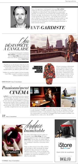 Niveau 3 • Centre Rockland
Niveau 3 • Centre Rockland
Niveau 3 • Centre Rockland
AVANT-GARDISTE
Témoin d’une génération, le photographe britannique Glen Luchford
souligne ses 33 ans de carrière par un ouvrage intitulé Pictorialism, paru
en septembre aux éditions Rizzoli. Cette rétrospective sur papier glacé
rassemble, à la manière d’un journal d’artiste, des montages d’images, des
Polaroids, des objets, des documents et des portraits, dont la séance photo
iconique de Kate Moss pour The Face – avec laquelle il fut l’un des pre-
miers à collaborer. Les riches images réalisées par Luchford révèlent un style
d’une intensité cinématographique, qui englobe les univers de la mode,
du portrait et de l’art contemporain, et font du photographe britannique un
artiste résolument intemporel.
Chic
DÉSINVOLTE
À L’ANGLAISE
Tournée par le photographe et réalisateur
Glen Luchford, la campagne automne-hiver
2014 de Karen Millen se nourrit de la pré-
sence aussi délicate qu’affirmée de la jeune
actrice Sophie Turner.
Propulsée par son rôle de Sansa Stark dans la série
« Le Trône de fer » (Game Of Thrones), Sophie Turner
incarne cette femme créative, pleine d’esprit et au
caractère décidé, que célèbre la griffe Karen Millen.
Emblème du savoir-faire anglais et du luxe accessible,
Karen Millen inaugurait au printemps sa première
adresse canadienne à Rockland.
Infiniment romantique et délicatement
sombre, l’imprimé floral choisi par
Karen Millen pour sublimer son man-
teau maxi en fait un incontournable
de la saison. Confectionné en laine
italienne, alpaga et mohair, il donne
par le volume de sa coupe une sil-
houette à la fois chic et désinvolte.
UN MAXI
MANTEAU
POUR
SOPHIE
CINÉMA
Passionnément
Luchford est un des photographes les plus respectés
de sa génération. Ses images résolument cinémato-
graphiques reflètent nettement sa passion pour le 7e
art, avec une trame narrative détaillée et un éclairage
rigoureusement travaillé. Influent et imaginatif, le style
iconique de Luchford a redynamisé la photo mode
dans les années 1990 et 2000. Ses photos de per-
sonnalités ont également fait le tour de la planète.
On ne s’étonnera pas que GAP ait fait appel aux services de Luchford pour illustrer sa
nouvelle campagne « S’habiller normalement » (Dress Normal), qui manifeste un retour aux
essentiels de la marque : un style classique et iconique qui laisse à chacun le loisir d’affir-
mer sa personnalité. Le concept de la campagne ? Des scènes inspirées du quotidien où le
protagoniste est un acteur connu, vêtu de GAP !
Inimitable
Audace
D’un côté, le style exaltant et tout en couleurs du
photographe anglais Miles Alridge. De l’autre,
l’ouverture d’esprit et l’univers sans limites des cosmé-
tiques M•A•C. Entre les deux, une relation tissée au
fil des années, qui a marqué l’univers de la mode et
des cosmétiques et donné lieu à des photos mémo-
rables.
Publié aux éditions Rizzoli, le livre Miles of M•A•C
rend hommage au talent remarquable de Alridge.
Rappelant les valeurs d’inclusion et l’audace qui
définissent l’esprit M•A•C, le livre nous plonge dans
un univers où se rencontrent un photographe au style
inimitable et une marque de cosmétiques qui a su
défier les codes établis.
POUR VOTRE VIE NUMÉRIQUE
Reportage publicitaire
 