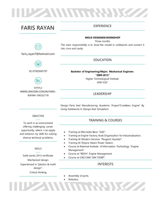 FARIS RAYAN
faris_rayan7@hotmail.com
02-01003045797
HTTP://
WWW.LINKEDIN.COM/IN/FARIS-
RAYAN-104332118
OBJECTIVE
To work in an environment
offering challenging career
opportunity, where I can apply
and enhance my skills for solving
diverse technical problems.
SKILLS
Solid works 2013 certificate.
Mechanical design.
Experienced in "plastics & mold
design".
Critical thinking
EXPERIENCE
MOLD DESIGNER/WORKSHOP
Three months
The main responsibility is to draw the model in soildworks and convert it
into core and cavity.
EDUCATION
Bachelor of Engineering/Major; Mechanical Engineer.
"2009-2013"
Higher Technological Institute.
GPA"3.05"
LEADERSHIP
Design Parts And Manufacturing Academic Project"Cranklees Engine" By
Using Solidworks In Design And Simulation.
TRAINING & COURSES
 Training at Mercedes Benz "GAS".
 Training at Engine Factory Arab Organization for Industrialization.
 Training At Modern Services "Peugeot Hyundai".
 Training At Shopra Steam Power Station.
 Course at National Institute of Information Technology "Engine
Management".
 Course at "BOSH" Engine Management.
 Course at CAD CAM CIM,"ESWP".
INTERESTS
 Assembly of parts.
 Robotics.
 