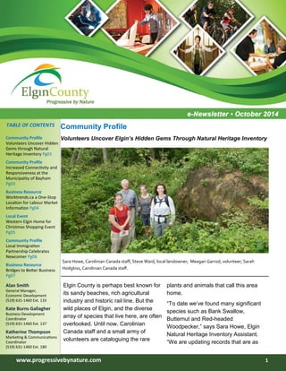 www.progressivebynature.com 1
Inside Story 2
Inside Story 2
Inside Story 2
Inside Story 3
Inside Story 4
Inside Story 5
Inside Story 6
Inside this issue:
Community Profile
Volunteers Uncover Hidden
Gems through Natural
Heritage Inventory Pg01
Community Profile
Increased Connectivity and
Responsiveness at the
Municipality of Bayham
Pg03
Business Resource
Worktrends.ca a One-Stop
Location for Labour Market
Information Pg04
Local Event
Western Elgin Home for
Christmas Shopping Event
Pg05
Community Profile
Local Immigration
Partnership Celebrates
Newcomer Pg06
Business Resource
Bridges to Better Business
Pg07
Alan Smith
General Manager,
Economic Development
(519) 631-1460 Ext. 133
Kate Burns Gallagher
Business Development
Coordinator
(519) 631-1460 Ext. 137
Katherine Thompson
Marketing & Communications
Coordinator
(519) 631-1460 Ext. 180
TABLE OF CONTENTS
Elgin County is perhaps best known for
its sandy beaches, rich agricultural
industry and historic rail line. But the
wild places of Elgin, and the diverse
array of species that live here, are often
overlooked. Until now. Carolinian
Canada staff and a small army of
volunteers are cataloguing the rare
plants and animals that call this area
home.
“To date we’ve found many significant
species such as Bank Swallow,
Butternut and Red-headed
Woodpecker,” says Sara Howe, Elgin
Natural Heritage Inventory Assistant.
“We are updating records that are as
Community Profile
Volunteers Uncover Elgin’s Hidden Gems Through Natural Heritage Inventory
Sara Howe, Carolinian Canada staff; Steve Ward, local landowner; Meagan Garrod, volunteer; Sarah
Hodgkiss, Carolinian Canada staff.
 
