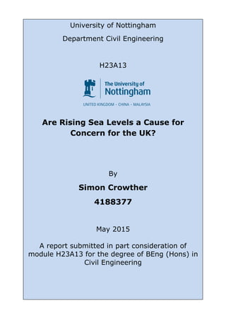 0
University of Nottingham
Department Civil Engineering
H23A13
Are Rising Sea Levels a Cause for
Concern for the UK?
By
Simon Crowther
4188377
May 2015
A report submitted in part consideration of
module H23A13 for the degree of BEng (Hons) in
Civil Engineering
 
