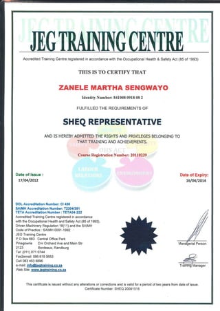 m i
JEf. miNING (MUEAccréditée! Training Centre registered in accordance with the Occupational Health & Safety Act (85 of 1993)
THIS IS TO CERTIFY THAT
ZANELE MARTHA SENGWAYO
Identity Number: 841008 0918 08 2
FULFILLED THE REQUIREMENTS OF
SHEQ REPRESENTATIVE
AND IS HEREBY ADMITTED THE RIGHTS AND PRIVILEGES BELONGING TO
THAT TRAINING AND ACHIEVEMENTS.
Course Registration Number: 20110239
Date of Issue :
17/04/2012
Date of Expiry:
16/04/2014
DOL Accréditation Number: Cl 456
SAIMH Accréditation Number: T2304/381
TETA Accréditation Number ; TETA04-222
Accredited Training Centre registered in accordance
with the Occupational Health and Safety Act (85 of 1993),
Driven Machinery Régulation 18(11) and the SAIMH
Code of Practice : SAIMH 0001-1992 *
JEG Training Centre
P O Box 683 Central Office Park
Pinegowrie Cnr Orchard Ave and Main Str
2123 Bordeaux, Randburg
Tel: (011) 071 0744
Fax2email: 086 618 0653
Cell 083 453 8896
e-mail: info@ieatrainina.co.za
Web Site: www.ieqtraininq.co.za
Person
This certificate is issued without any altérations or corrections and is valid for a period of two years from date of issue.
Certificate Number: SHEQ 20091515
 