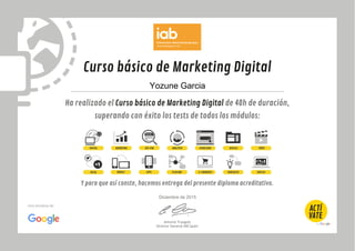 Curso básico de Marketing Digital
Ha realizado el Curso básico de Marketing Digital de 40h de duración,
superando con éxito los tests de todos los módulos:
Y para que así conste, hacemos entrega del presente diploma acreditativo.
Antonio Traugott
Director General IAB Spain
Una iniciativa de:
DIGITAL MARKETING SEO-SEM ANALÍTICA USABILIDAD VÍDEODISPLAY
SOCIAL MOBILE APPS PLAN MKT E-COMMERCE E&NEGOCIO EMPLEO
Yozune Garcia
Diciembre de 2015
 