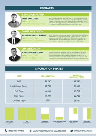 CONTACTS
CIRCULATION  RATES
DPS
W420xH265mm
+ 5mm bleed
FULL PAGE
W210xH265mm
+ 5mm bleed
HALF PAGE
W186xH118mm
HALF PAGE
W91xH240mm
QUARTER PAGE
W91xH118mm
QUARTER PAGE STRIP
W186xH55mm
PER INSERTION 4 ISSUES
(LAUNCH YEAR)SIZE
DPS $4,245 $9,340
$6,115
$4,750
$2,710
$1,530
Inside Front Cover $2,780
$2,160Full Page
Half Page
Quarter Page
$1,235
$695
BEN CUMBERLAND
JAMIE WILKINSON
JIM WILKINSON
+44 (0) 1903 777 571
ben.cumberland@eljays44.com
+44 (0) 1903 777 588
jamie.wilkinson@eljays44.com
+44 (0) 1903 777 589
jim.wilkinson@eljays44.com
Ben Cumberland is the sales executive for Pro Landscaper Gulf at
Eljays44 Ltd. Following an education at the Dubai English Speaking
College (DESC), Ben has a great understanding of business within
this region. Having grown Eljays44’s UK revenue, he is now focused
on establishing the UK leading brand in the Middle East.
Jamie Wilkinson is Director at Eljays44 Ltd. Following an education
in Media and Business Management, Jamie started his career in
advertising sales at EMAP (owner of MEED), before launching
Eljays44. Having developed the sales operation and events, he is
now exploring ways to grow the brand into the Gulf Region.
Jim Wilkinson is the Managing Director of Eljays44 Ltd. He brings
to the business over 20 years’ experience at a senior level in the
b2b media sector including managing brands on behalf of RBI in
the middle east. He is a leader with the ability to drive revenue and
increase profit margins through innovation and brand development.
+44(0)1903777570  WWW.PROLANDSCAPERMAGAZINE.COM t @PROLANDSCAPERJW
SALES EXECUTIVE
BUSINESS DEVELOPMENT
MANAGING DIRECTOR
 