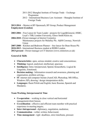 2011-2012 Shanghai Institute of Foreign Trade – Exchange
Programme
2012 – International Business Law Assistant – Shanghai Institute of
Foreign Trade
2013-2014 - Mentee at BT Openreach, BT Group, Product Management
Employment (London)
2003-2004 – Free Lancer & Team Leader - projects for Legal&General, HSBC,
Loyd`s TSB, London University, Glaxo Smith Klein etc.
2004-2010 –Owner-manager at Interior Cosmetics
Maintenance projects for Mulalley Plc. A&M Cowmey, Norwich
Union
2007-2008 – Kitchen and Bedroom Planner – free lancer for Dean House Plc
2010-2013 - International Business student at RDBS London
2013-present - Owner-manager at CT Interiors (www.ctinteriors.co.uk)
General & Skills
• Characteristics: open, serious minded, creative and conscientious;
• Thinking: logical, analytical, intellectual, spacious;
• Intelligence: Intra-/interpersonal, Spatial, Kinaesthetic, Logical &
Linguistic, Emotional;
• Decision making: Information research and awareness, planning and
organisation, problem solving,;
• IT: internet and computer literate (AutoCAD, Photoshop, MS Office,
Windows XP), drawing / design interpretation skills;
• Languages: fluent Polish and English, basic Russian, Spanish and
Mandarin;
Team Working, Interpersonal & Time
• Co-operation - working in close vertical and horizontal
management/client liaison;
• Co-ordination - effective and efficient team member with practical
experience in meeting targets;
• Inter-/intrapersonal - diplomacy, negotiation, mediation;
• Communication - verbal, written, behavioural,
• Time management - tight deadlines, strict timeframe, pressure
 