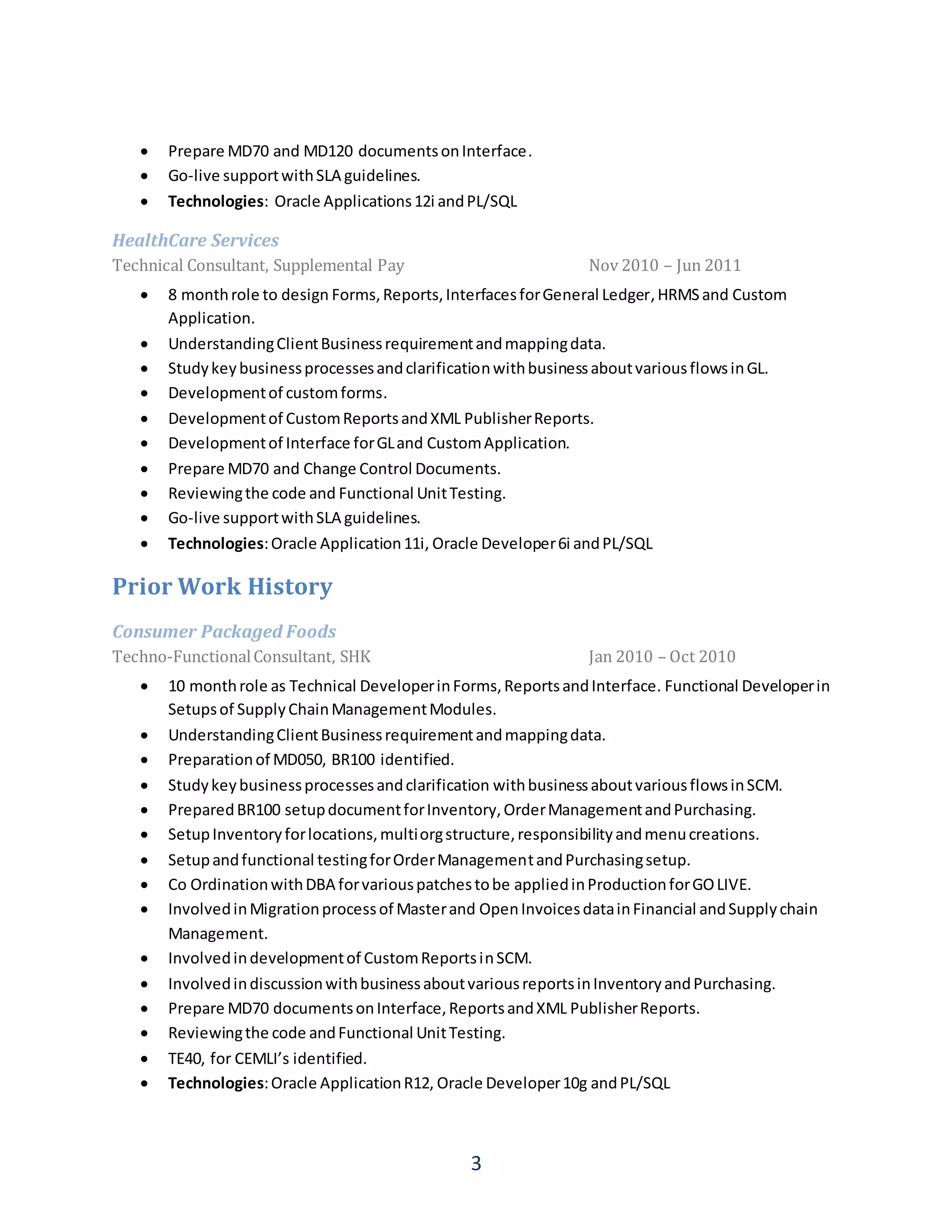 3
 Prepare MD70 and MD120 documentsonInterface.
 Go-live supportwithSLA guidelines.
 Technologies: Oracle Applications12i andPL/SQL
HealthCare Services
Technical Consultant, Supplemental Pay Nov 2010 – Jun 2011
 8 monthrole to design Forms,Reports,InterfacesforGeneral Ledger,HRMSand Custom
Application.
 UnderstandingClientBusinessrequirementandmappingdata.
 StudykeybusinessprocessesandclarificationwithbusinessaboutvariousflowsinGL.
 Developmentof customforms.
 Developmentof CustomReportsandXML PublisherReports.
 Developmentof Interface forGLand CustomApplication.
 Prepare MD70 and Change Control Documents.
 Reviewingthe code and Functional UnitTesting.
 Go-live supportwithSLA guidelines.
 Technologies:Oracle Application11i, Oracle Developer6i andPL/SQL
Prior Work History
Consumer Packaged Foods
Techno-FunctionalConsultant, SHK Jan 2010 – Oct 2010
 10 monthrole as Technical DeveloperinForms,ReportsandInterface. Functional Developerin
Setupsof SupplyChainManagementModules.
 UnderstandingClientBusinessrequirementandmappingdata.
 Preparationof MD050, BR100 identified.
 Studykeybusinessprocessesandclarification withbusinessaboutvariousflowsinSCM.
 PreparedBR100 setupdocumentforInventory,OrderManagementandPurchasing.
 SetupInventoryforlocations,multiorgstructure,responsibilityandmenucreations.
 Setupandfunctional testingforOrderManagementandPurchasingsetup.
 Co OrdinationwithDBA forvariouspatchestobe appliedinProductionforGOLIVE.
 InvolvedinMigrationprocessof Masterand OpenInvoicesdatainFinancial andSupplychain
Management.
 Involvedindevelopmentof CustomReportsinSCM.
 InvolvedindiscussionwithbusinessaboutvariousreportsinInventoryandPurchasing.
 Prepare MD70 documentsonInterface,ReportsandXML PublisherReports.
 Reviewingthe code andFunctional UnitTesting.
 TE40, for CEMLI’s identified.
 Technologies:Oracle ApplicationR12, Oracle Developer10g andPL/SQL
 