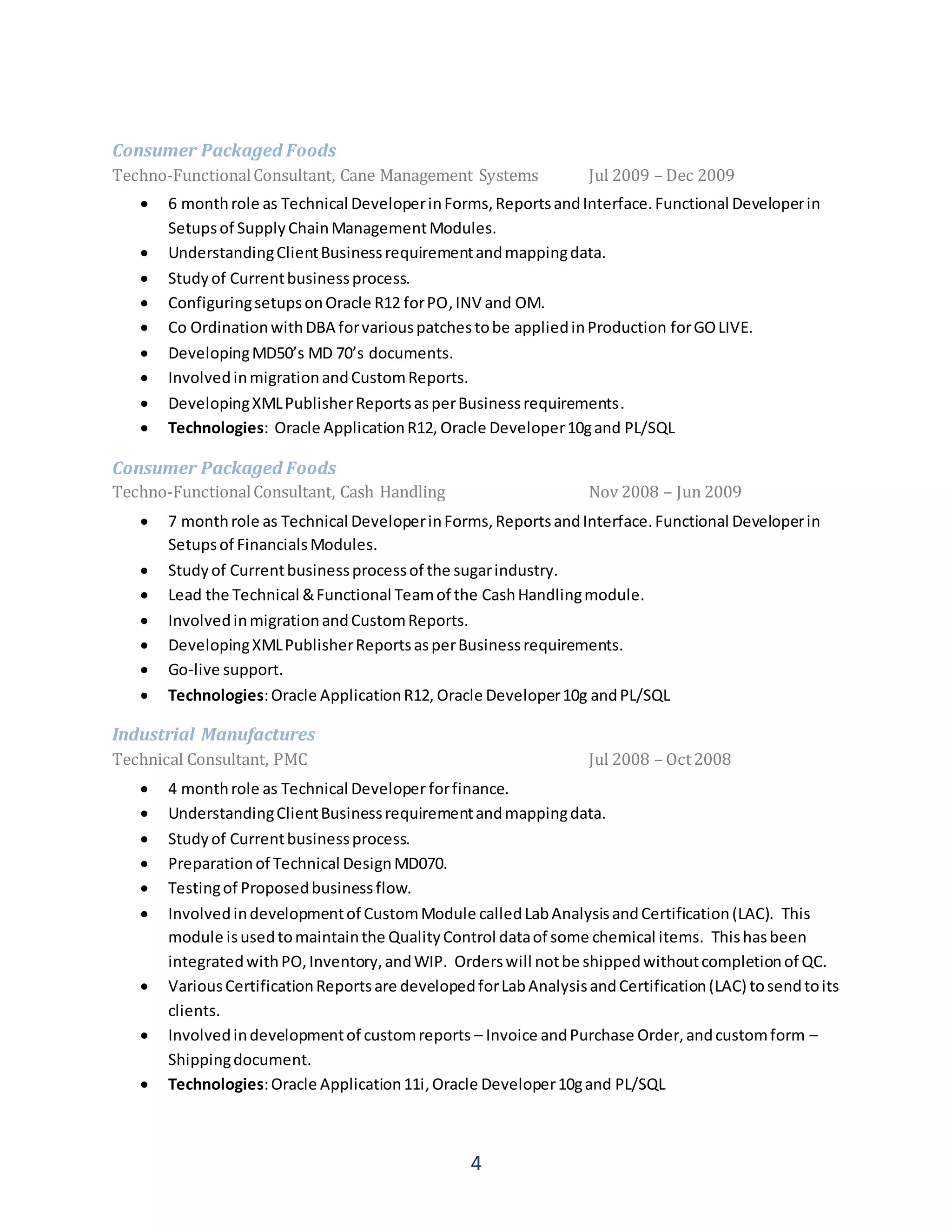 4
Consumer Packaged Foods
Techno-FunctionalConsultant, Cane Management Systems Jul 2009 – Dec 2009
 6 monthrole as Technical DeveloperinForms,ReportsandInterface.Functional Developerin
Setupsof SupplyChainManagementModules.
 UnderstandingClientBusinessrequirementandmappingdata.
 Studyof Currentbusinessprocess.
 ConfiguringsetupsonOracle R12 forPO,INV and OM.
 Co OrdinationwithDBA forvariouspatchestobe appliedinProduction forGOLIVE.
 DevelopingMD50’s MD 70’s documents.
 InvolvedinmigrationandCustomReports.
 DevelopingXMLPublisherReportsasperBusinessrequirements.
 Technologies: Oracle ApplicationR12, Oracle Developer10gand PL/SQL
Consumer Packaged Foods
Techno-FunctionalConsultant, Cash Handling Nov 2008 – Jun 2009
 7 monthrole as Technical DeveloperinForms,ReportsandInterface.Functional Developerin
Setupsof FinancialsModules.
 Studyof Currentbusinessprocessof the sugarindustry.
 Lead the Technical &Functional Teamof the CashHandlingmodule.
 InvolvedinmigrationandCustomReports.
 DevelopingXMLPublisherReportsasperBusinessrequirements.
 Go-live support.
 Technologies:Oracle ApplicationR12, Oracle Developer10g andPL/SQL
Industrial Manufactures
Technical Consultant, PMC Jul 2008 – Oct2008
 4 monthrole as Technical Developer forfinance.
 UnderstandingClientBusinessrequirementandmappingdata.
 Studyof Currentbusinessprocess.
 Preparationof Technical DesignMD070.
 Testingof Proposedbusinessflow.
 Involvedindevelopmentof CustomModule calledLabAnalysisandCertification(LAC). This
module isusedtomaintainthe QualityControl dataof some chemical items. Thishasbeen
integratedwithPO,Inventory,andWIP. Orderswill notbe shippedwithoutcompletionof QC.
 VariousCertificationReportsare developedforLabAnalysisandCertification(LAC) tosendtoits
clients.
 Involvedindevelopmentof customreports – Invoice andPurchase Order,andcustomform –
Shippingdocument.
 Technologies:Oracle Application11i,Oracle Developer10gand PL/SQL
 