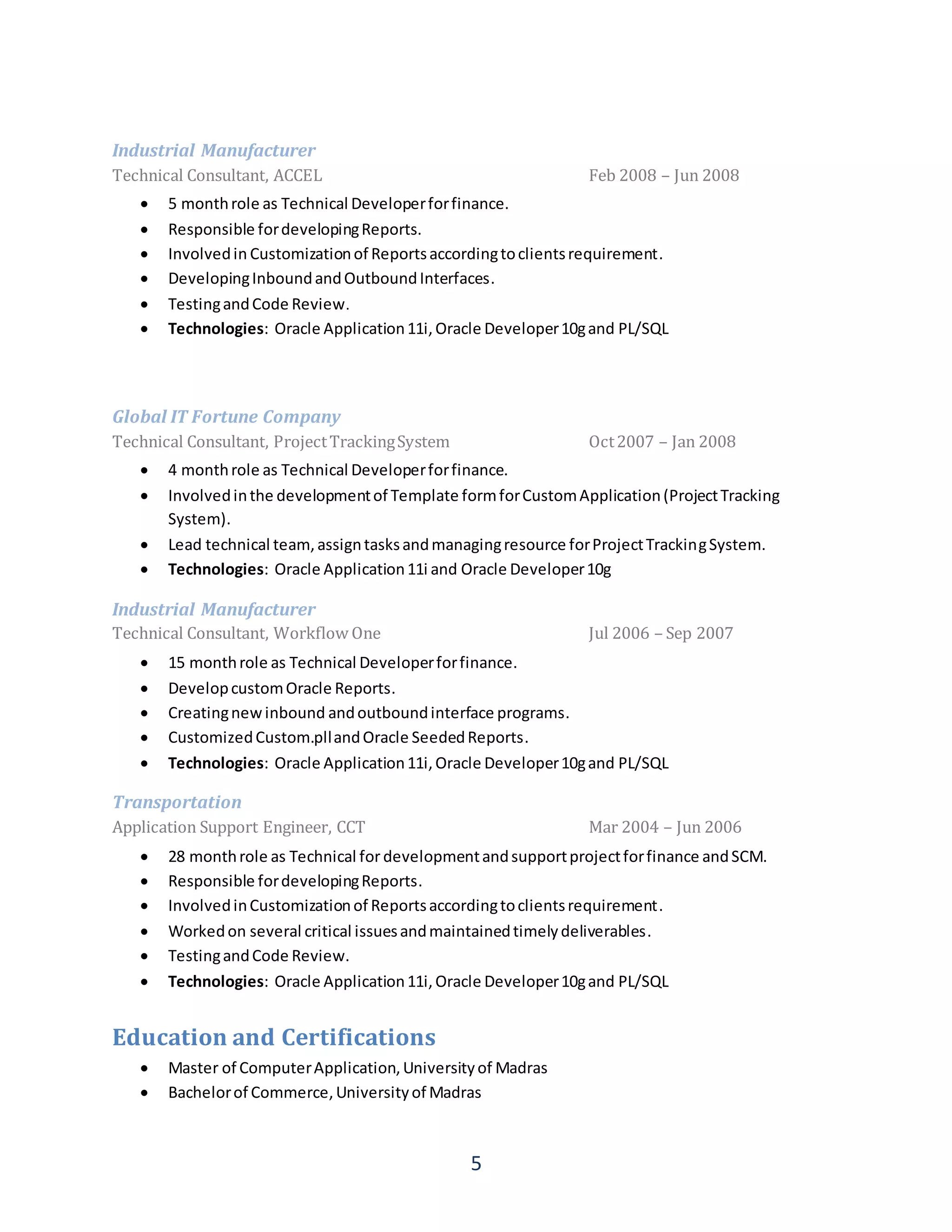 5
Industrial Manufacturer
Technical Consultant, ACCEL Feb 2008 – Jun 2008
 5 monthrole as Technical Developerforfinance.
 Responsible fordevelopingReports.
 Involvedin Customizationof Reportsaccordingtoclientsrequirement.
 DevelopingInboundandOutboundInterfaces.
 TestingandCode Review.
 Technologies: Oracle Application11i,Oracle Developer10gand PL/SQL
Global IT Fortune Company
Technical Consultant, ProjectTrackingSystem Oct2007 – Jan 2008
 4 monthrole as Technical Developerforfinance.
 Involvedinthe developmentof Template formforCustomApplication(ProjectTracking
System).
 Lead technical team,assigntasksandmanagingresource forProjectTrackingSystem.
 Technologies: Oracle Application11i and Oracle Developer10g
Industrial Manufacturer
Technical Consultant, Workflow One Jul 2006 – Sep 2007
 15 monthrole as Technical Developerforfinance.
 DevelopcustomOracle Reports.
 Creatingnewinbound andoutboundinterface programs.
 CustomizedCustom.pllandOracle SeededReports.
 Technologies: Oracle Application11i,Oracle Developer10gand PL/SQL
Transportation
Application Support Engineer, CCT Mar 2004 – Jun 2006
 28 monthrole as Technical fordevelopmentandsupportprojectforfinance andSCM.
 Responsible fordevelopingReports.
 InvolvedinCustomizationof Reportsaccordingtoclientsrequirement.
 Workedon several critical issuesandmaintainedtimelydeliverables.
 TestingandCode Review.
 Technologies: Oracle Application11i,Oracle Developer10gand PL/SQL
Education and Certifications
 Master of ComputerApplication,Universityof Madras
 Bachelorof Commerce,Universityof Madras
 