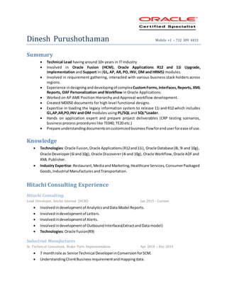Dinesh Purushothaman Mobile +1 – 732 309 4433
Summary
 Technical Lead having around 10+ years in IT Industry
 Involved in Oracle Fusion (HCM), Oracle Applications R12 and 11i Upgrade,
implementation and Support in (GL, AP, AR, PO, INV, OM and HRMS) modules.
 Involved in requirement gathering, interacted with various business stack holders across
regions.
 Experience indesigninganddevelopingof complexCustomForms,Interfaces,Reports, XML
Reports, OAF Personalization and Workflow in Oracle Applications.
 Worked on AP AME Position Hierarchy and Approval workflow development.
 Created MD050 documents for high level functional designs.
 Expertise in loading the legacy information system to release 11i and R12 which includes
GL,AP,AR,PO,INV and OM modules using PL/SQL and SQL*Loader.
 Hands on application expert and prepare project deliverables (CRP testing scenarios,
business process procedures like TE040, TE20 etc.)
 Prepare understandingdocumentsoncustomizedbusinessflowforenduserforease of use.
Knowledge
 Technologies:Oracle Fusion,Oracle Applications(R12and11i), Oracle Database (8i,9i and 10g),
Oracle Developer(6i and10g), Oracle Discoverer(4i and 10g), Oracle Workflow,Oracle ADFand
XML Publisher.
 Industry Expertise:Restaurant, MediaandMarketing,Healthcare Services, ConsumerPackaged
Goods,Industrial Manufactures andTransportation.
Hitachi Consulting Experience
Hitachi Consulting
Lead Developer, Seicho Internal (HCM) Jan 2015 - Current
 Involved indevelopmentof AnalyticsandData Model Reports.
 Involvedindevelopmentof Letters.
 Involvedindevelopmentof Alerts.
 Involvedindevelopmentof OutboundInterfaces(ExtractandData model)
 Technologies:Oracle Fusion(R9)
Industrial Manufactures
Sr. Technical Consultant, Brake Parts Implementation Apr 2014 – Dec 2014
 7 monthrole as SeniorTechnical DeveloperinConversionforSCM.
 UnderstandingClientBusinessrequirementandmappingdata.
 