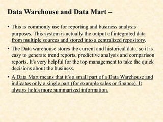 Data Warehouse and Data Mart –
• This is commonly use for reporting and business analysis
purposes. This system is actually the output of integrated data
from multiple sources and stored into a centralized repository.
• The Data warehouse stores the current and historical data, so it is
easy to generate trend reports, predictive analysis and comparison
reports. It's very helpful for the top management to take the quick
decisions about the business.
• A Data Mart means that it's a small part of a Data Warehouse and
indicates only a single part (for example sales or finance). It
always holds more summarized information.
 