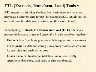 ETL (Extracts, Transform, Load) Tools -
ETL means that its takes the data from various source locations,
maybe as a different data format (for example SQL, txt, xls and so
on) and store this data into a destination (Data Warehouse).
In computing, Extract, Transform and Load (ETL) refers to a
process in database usage and especially in data warehousing that –
• Extracts data from homogeneous or heterogeneous data sources.
• Transforms the data for storing it in a proper format or structure
for querying and analysis purpose.
• Loads it into the final target (database, more specifically,
operational data store, data mart, or data warehouse).
 
