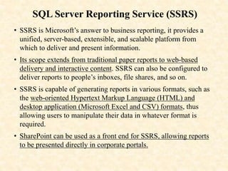 SQL Server Reporting Service (SSRS)
• SSRS is Microsoft’s answer to business reporting, it provides a
unified, server-based, extensible, and scalable platform from
which to deliver and present information.
• Its scope extends from traditional paper reports to web-based
delivery and interactive content. SSRS can also be configured to
deliver reports to people’s inboxes, file shares, and so on.
• SSRS is capable of generating reports in various formats, such as
the web-oriented Hypertext Markup Language (HTML) and
desktop application (Microsoft Excel and CSV) formats, thus
allowing users to manipulate their data in whatever format is
required.
• SharePoint can be used as a front end for SSRS, allowing reports
to be presented directly in corporate portals.
 