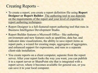 Creating Reports –
• To create a report, you create a report definition file using Report
Designer or Report Builder. The authoring tool to use depends
on the requirements of the report and your level of expertise in
report authoring techniques.
• Report Designer is a full-featured report authoring tool that runs in
Business Intelligence Development Studio.
• Report Builder features a Microsoft Office - like authoring
environment and new features such as sparkline, data bar, and
indicator data visualizations, the ability to save report items as
report parts, a wizard for creating maps, aggregates of aggregates,
and enhanced support for expressions, and runs as a separate
client-side installation.
• You create reports on a client computer, separate from the report
server. After your report looks the way you want, you can publish
it to a report server or SharePoint site that is integrated with a
report server, where it becomes available for general use, or you
can save it to your local computer.
 