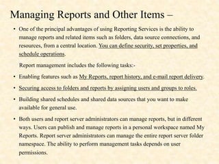 Managing Reports and Other Items –
• One of the principal advantages of using Reporting Services is the ability to
manage reports and related items such as folders, data source connections, and
resources, from a central location. You can define security, set properties, and
schedule operations.
Report management includes the following tasks:-
• Enabling features such as My Reports, report history, and e-mail report delivery.
• Securing access to folders and reports by assigning users and groups to roles.
• Building shared schedules and shared data sources that you want to make
available for general use.
• Both users and report server administrators can manage reports, but in different
ways. Users can publish and manage reports in a personal workspace named My
Reports. Report server administrators can manage the entire report server folder
namespace. The ability to perform management tasks depends on user
permissions.
 