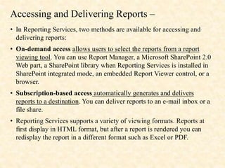 Accessing and Delivering Reports –
• In Reporting Services, two methods are available for accessing and
delivering reports:
• On-demand access allows users to select the reports from a report
viewing tool. You can use Report Manager, a Microsoft SharePoint 2.0
Web part, a SharePoint library when Reporting Services is installed in
SharePoint integrated mode, an embedded Report Viewer control, or a
browser.
• Subscription-based access automatically generates and delivers
reports to a destination. You can deliver reports to an e-mail inbox or a
file share.
• Reporting Services supports a variety of viewing formats. Reports at
first display in HTML format, but after a report is rendered you can
redisplay the report in a different format such as Excel or PDF.
 