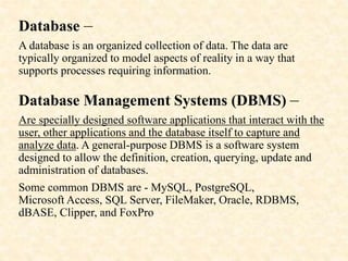 Database –
A database is an organized collection of data. The data are
typically organized to model aspects of reality in a way that
supports processes requiring information.
Database Management Systems (DBMS) –
Are specially designed software applications that interact with the
user, other applications and the database itself to capture and
analyze data. A general-purpose DBMS is a software system
designed to allow the definition, creation, querying, update and
administration of databases.
Some common DBMS are - MySQL, PostgreSQL,
Microsoft Access, SQL Server, FileMaker, Oracle, RDBMS,
dBASE, Clipper, and FoxPro
 