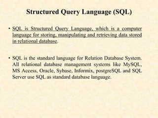 Structured Query Language (SQL)
• SQL is Structured Query Language, which is a computer
language for storing, manipulating and retrieving data stored
in relational database.
• SQL is the standard language for Relation Database System.
All relational database management systems like MySQL,
MS Access, Oracle, Sybase, Informix, postgreSQL and SQL
Server use SQL as standard database language.
 
