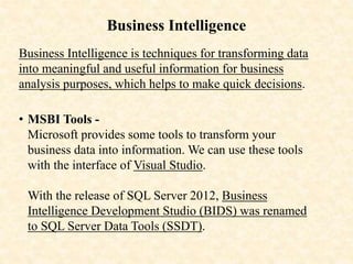 Business Intelligence
Business Intelligence is techniques for transforming data
into meaningful and useful information for business
analysis purposes, which helps to make quick decisions.
• MSBI Tools -
Microsoft provides some tools to transform your
business data into information. We can use these tools
with the interface of Visual Studio.
With the release of SQL Server 2012, Business
Intelligence Development Studio (BIDS) was renamed
to SQL Server Data Tools (SSDT).
 
