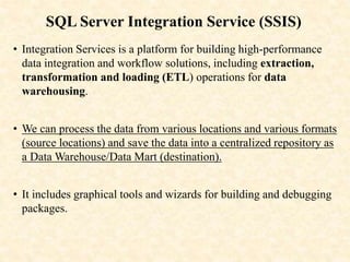 SQL Server Integration Service (SSIS)
• Integration Services is a platform for building high-performance
data integration and workflow solutions, including extraction,
transformation and loading (ETL) operations for data
warehousing.
• We can process the data from various locations and various formats
(source locations) and save the data into a centralized repository as
a Data Warehouse/Data Mart (destination).
• It includes graphical tools and wizards for building and debugging
packages.
 