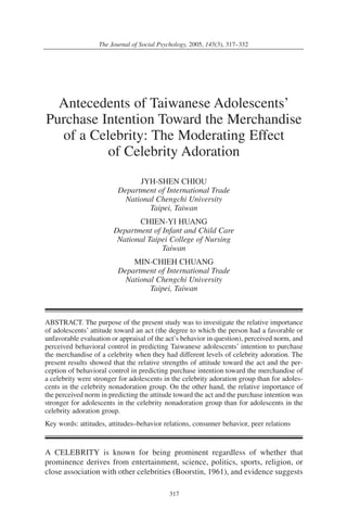 317
The Journal of Social Psychology, 2005, 145(3), 317–332
Antecedents of Taiwanese Adolescents’
Purchase Intention Toward the Merchandise
of a Celebrity: The Moderating Effect
of Celebrity Adoration
JYH-SHEN CHIOU
Department of International Trade
National Chengchi University
Taipei, Taiwan
CHIEN-YI HUANG
Department of Infant and Child Care
National Taipei College of Nursing
Taiwan
MIN-CHIEH CHUANG
Department of International Trade
National Chengchi University
Taipei, Taiwan
ABSTRACT. The purpose of the present study was to investigate the relative importance
of adolescents’ attitude toward an act (the degree to which the person had a favorable or
unfavorable evaluation or appraisal of the act’s behavior in question), perceived norm, and
perceived behavioral control in predicting Taiwanese adolescents’ intention to purchase
the merchandise of a celebrity when they had different levels of celebrity adoration. The
present results showed that the relative strengths of attitude toward the act and the per-
ception of behavioral control in predicting purchase intention toward the merchandise of
a celebrity were stronger for adolescents in the celebrity adoration group than for adoles-
cents in the celebrity nonadoration group. On the other hand, the relative importance of
the perceived norm in predicting the attitude toward the act and the purchase intention was
stronger for adolescents in the celebrity nonadoration group than for adolescents in the
celebrity adoration group.
Key words: attitudes, attitudes–behavior relations, consumer behavior, peer relations
A CELEBRITY is known for being prominent regardless of whether that
prominence derives from entertainment, science, politics, sports, religion, or
close association with other celebrities (Boorstin, 1961), and evidence suggests
 