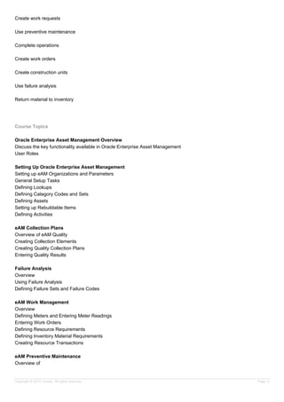 Create work requests
Use preventive maintenance
Complete operations
Create work orders
Create construction units
Use failure analysis
Return material to inventory
Course Topics
Oracle Enterprise Asset Management Overview
Discuss the key functionality available in Oracle Enterprise Asset Management
User Roles
Setting Up Oracle Enterprise Asset Management
Setting up eAM Organizations and Parameters
General Setup Tasks
Defining Lookups
Defining Category Codes and Sets
Defining Assets
Setting up Rebuildable Items
Defining Activities
eAM Collection Plans
Overview of eAM Quality
Creating Collection Elements
Creating Quality Collection Plans
Entering Quality Results
Failure Analysis
Overview
Using Failure Analysis
Defining Failure Sets and Failure Codes
eAM Work Management
Overview
Defining Meters and Entering Meter Readings
Entering Work Orders
Defining Resource Requirements
Defining Inventory Material Requirements
Creating Resource Transactions
eAM Preventive Maintenance
Overview of
Copyright © 2013, Oracle. All rights reserved. Page 2
 