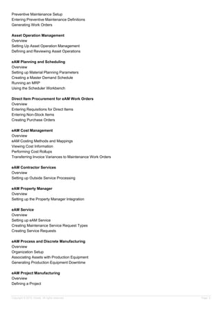 Preventive Maintenance Setup
Entering Preventive Maintenance Definitions
Generating Work Orders
Asset Operation Management
Overview
Setting Up Asset Operation Management
Defining and Reviewing Asset Operations
eAM Planning and Scheduling
Overview
Setting up Material Planning Parameters
Creating a Master Demand Schedule
Running an MRP
Using the Scheduler Workbench
Direct Item Procurement for eAM Work Orders
Overview
Entering Requisitions for Direct Items
Entering Non-Stock Items
Creating Purchase Orders
eAM Cost Management
Overview
eAM Costing Methods and Mappings
Viewing Cost Information
Performing Cost Rollups
Transferring Invoice Variances to Maintenance Work Orders
eAM Contractor Services
Overview
Setting up Outside Service Processing
eAM Property Manager
Overview
Setting up the Property Manager Integration
eAM Service
Overview
Setting up eAM Service
Creating Maintenance Service Request Types
Creating Service Requests
eAM Process and Discrete Manufacturing
Overview
Organization Setup
Associating Assets with Production Equipment
Generating Production Equipment Downtime
eAM Project Manufacturing
Overview
Defining a Project
Copyright © 2013, Oracle. All rights reserved. Page 3
 