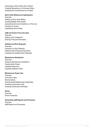 Associating a Work Order with a Project
Creating Requisitions or Purchase Orders
Updating the Commitments for a Project
Work Order Billing and Capitalization
Overview
Setting up Work Order Billing
Creating Billable Work Orders
Associating Items and Activities to a Price List
Creating an Invoice
Capitalizing Work Orders
eAM and Oracle Time and Labor
Overview
Setting up the Integration
Entering Timecard Information
Self-Service Work Requests
Overview
Lifecycle of a Work Request
Obtaining Work Request Information
Creating and Updating Work Requests
Maintenance Workbench
Overview
Using the Maintenance Workbench
Viewing Work Orders
Updating Resources
Updating Collection Plans
Maintenance Super User
Overview
Overview of tabs
Moving Assets
Viewing Asset Relationships Graphically
Creating Construction Units
Creating Construction Estimates
Stores
Overview
Stores Processes
Generating eAM Reports and Processes
Overview
eAM Reports and Processes
Copyright © 2013, Oracle. All rights reserved. Page 4
 