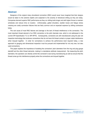 1 www.gagemaker.com
©2011 Gagemaker, LP. All Rights Reserved.
Abstract
Designers of the original rotary shouldered connection (RSC) would never have imagined that their designs
would be taken to the extreme depths and subjected to the severity of directional drilling as they are today.
Companies demand superior RSC performance as they run drilling tools longer and with higher forces to maintain
schedules and reduce time on location. Unfortunately, galled shoulders, swollen boxes and fatigue stress
cracking are costly connection failures that are fairly common and an expected expense by drilling contractors
today.
The root cause of most RSC failures and damage is the lack of thread interference in the connection. The
most important thread element of an RSC connection is the pitch diameter size, which is not addressed in the
current API Specification 7-2 or API RP7G. Consequently, connectors are still manufactured using 92 year old
inspection technology that produces connections that do not have full thread contact or proper radial interference
when torqued together. In order for connections to achieve the performance level required today, a new
approach to gauging and dimensional inspection must be pursued and implemented for not only new, but also
used connections.
This paper explains the importance of isolating the connectors’ pitch diameters from the ring and plug gauge
standoff and the other thread elements, making it a standalone attribute measurement. By measuring the pitch
diameters, the operators can directly control the connector’s size during manufacturing as well as ensure that the
thread cones go into interference properly when the connections are torqued together.
 