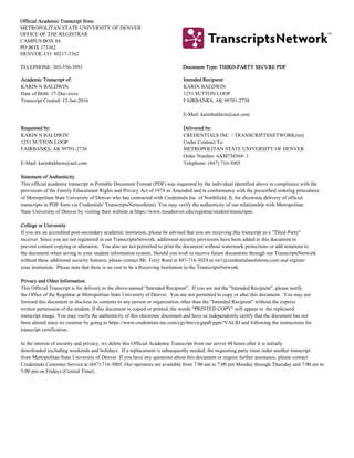 OfficialOfficial AcademicAcademic TranscriTranscript frompt from::
METROPOLITAN STATE UNIVERSITY OF DENVER
OFFICE OF THE REGISTRAR
CAMPUS BOX 84
PO BOX 173362
DENVER, CO 80217-3362
TELEPHONE: 303-556-3991 DocumentDocument Type: THType: THIRD-PARTIRD-PARTY SECUREY SECURE PDFPDF
AcademicAcademic TranscrTranscript of:ipt of: IntendedIntended RecipieRecipient:nt:
KARIN N BALDWIN KARIN BALDWIN
Date of Birth: 17-Dec-xxxx 1251 SUTTON LOOP
Transcript Created: 12-Jan-2016 FAIRBANKS, AK 99701-2738
E-Mail: karinbaldwin@aol.com
RequesteRequested by:d by: DelivereDelivered by:d by:
KARIN N BALDWIN CREDENTIALS INC. / TRANSCRIPTSNETWORK(tm)
1251 SUTTON LOOP Under Contract To:
FAIRBANKS, AK 99701-2738 METROPOLITAN STATE UNIVERSITY OF DENVER
Order Number: 6AM758569- 1
E-Mail: karinbaldwin@aol.com Telephone: (847) 716-3005
StatemenStatement of Aut of Authenticthenticityity
This official academic transcript in Portable Document Format (PDF) was requested by the individual identified above in compliance with the
provisions of the Family Educational Rights and Privacy Act of 1974 as Amended and in conformance with the prescribed ordering procedures
of Metropolitan State University of Denver who has contracted with Credentials Inc. of Northfield, IL for electronic delivery of official
transcripts in PDF form via Credentials' TranscriptsNetwork(tm). You may verify the authenticity of our relationship with Metropolitan
State University of Denver by visiting their website at https://www.msudenver.edu/registrar/student/transcripts/.
CollegeCollege or Univeor Universityrsity
If you are an accredited post-secondary academic institution, please be advised that you are receiving this transcript as a "Third-Party"
receiver. Since you are not registered in our TranscriptsNetwork, additional security provisions have been added to this document to
prevent content copying or alteration. You also are not permitted to print the document without watermark protections or add notations to
the document when saving to your student information system. Should you wish to receive future documents through our TranscriptsNetwork
without these additional security features, please contact Mr. Terry Reed at 847-716-3024 or tsr1@credentialssolutions.com and register
your institution. Please note that there is no cost to be a Receiving Institution in the TranscriptsNetwork.
PrivacyPrivacy and Otheand Other Inforr Informationmation
This Official Transcript is for delivery to the above-named "Intended Recipient". If you are not the "Intended Recipient", please notify
the Office of the Registrar at Metropolitan State University of Denver. You are not permitted to copy or alter this document. You may not
forward this document or disclose its contents to any person or organization other than the "Intended Recipient" without the express
written permission of the student. If this document is copied or printed, the words "PRINTED COPY" will appear in the replicated
transcript image. You may verify the authenticity of this electronic document and have us independently certify that the document has not
been altered since its creation by going to https://www.credentials-inc.com/cgi-bin/cicgipdf.pgm?VALID and following the instructions for
transcript certification.
In the interest of security and privacy, we delete this Official Academic Transcript from our server 48 hours after it is initially
downloaded excluding weekends and holidays. If a replacement is subsequently needed, the requesting party must order another transcript
from Metropolitan State University of Denver. If you have any questions about this document or require further assistance, please contact
Credentials Customer Service at (847) 716-3005. Our operators are available from 7:00 am to 7:00 pm Monday through Thursday and 7:00 am to
5:00 pm on Fridays (Central Time).
 