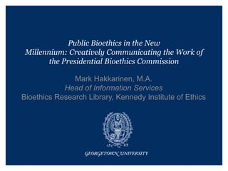 Public Bioethics in the New
Millennium: Creatively Communicating the Work of
the Presidential Bioethics Commission
Mark Hakkarinen, M.A.
Head of Information Services
Bioethics Research Library, Kennedy Institute of Ethics
 