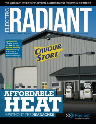 THE MOST COMPLETE LINE OF ELECTRICAL RADIANT HEATING PRODUCTS IN THE MARKET
RADIANTSUPPLYGROUP.COM
BY RADIANT SUPPLY GROUP
AFFORDABLE
HEATWITHOUT THE HEADACHES
CAVOUR STORE:
“I only spent
$1,000 for the
entire heating
season on my
6,400 sq. ft.
convenience
store and shop.”
 