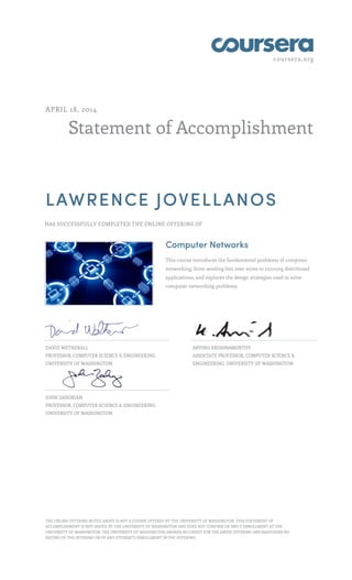 coursera.org
Statement of Accomplishment
APRIL 18, 2014
LAWRENCE JOVELLANOS
HAS SUCCESSFULLY COMPLETED THE ONLINE OFFERING OF
Computer Networks
This course introduces the fundamental problems of computer
networking, from sending bits over wires to running distributed
applications, and explores the design strategies used to solve
computer networking problems.
DAVID WETHERALL
PROFESSOR, COMPUTER SCIENCE & ENGINEERING,
UNIVERSITY OF WASHINGTON
ARVIND KRISHNAMURTHY
ASSOCIATE PROFESSOR, COMPUTER SCIENCE &
ENGINEERING, UNIVERSITY OF WASHINGTON
JOHN ZAHORJAN
PROFESSOR, COMPUTER SCIENCE & ENGINEERING,
UNIVERSITY OF WASHINGTON
THE ONLINE OFFERING NOTED ABOVE IS NOT A COURSE OFFERED BY THE UNIVERSITY OF WASHINGTON. THIS STATEMENT OF
ACCOMPLISHMENT IS NOT ISSUED BY THE UNIVERSITY OF WASHINGTON AND DOES NOT CONFIRM OR IMPLY ENROLLMENT AT THE
UNIVERSITY OF WASHINGTON. THE UNIVERSITY OF WASHINGTON AWARDS NO CREDIT FOR THE ABOVE OFFERING AND MAINTAINS NO
RECORD OF THE OFFERING OR OF ANY STUDENT’S ENROLLMENT IN THE OFFERING.
 