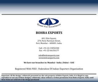 Important: All the design/ collaterals presented are the sole property of Bohra Exports, India. It is illegal to copy,
reproduce or use any of these designs/ collaterals/ ideas without a written permission from Bohra Exports, India; until
these items are ordered or the design purchased.
Registered With FIEO : Federation Of Indian Exporters Organization
BOHRA EXPORTS
401, Elite Square,
274, Perin Nariman Street,
Fort, Mumbai – 400001. India.
Call: +91-22-33856500
Fax: +91-22-66356177
info@bohraexports.com
www.bohraexports.com
We have our branches in: Mumbai - India | Dubai – UAE
 