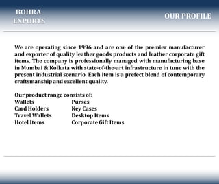 We are operating since 1996 and are one of the premier manufacturer
and exporter of quality leather goods products and leather corporate gift
items. The company is professionally managed with manufacturing base
in Mumbai & Kolkata with state-of-the-art infrastructure in tune with the
present industrial scenario. Each item is a prefect blend of contemporary
craftsmanship and excellent quality.
Our product range consists of:
Wallets Purses
Card Holders Key Cases
Travel Wallets Desktop Items
Hotel Items Corporate Gift Items
OUR PROFILE
BOHRA
EXPORTS
 